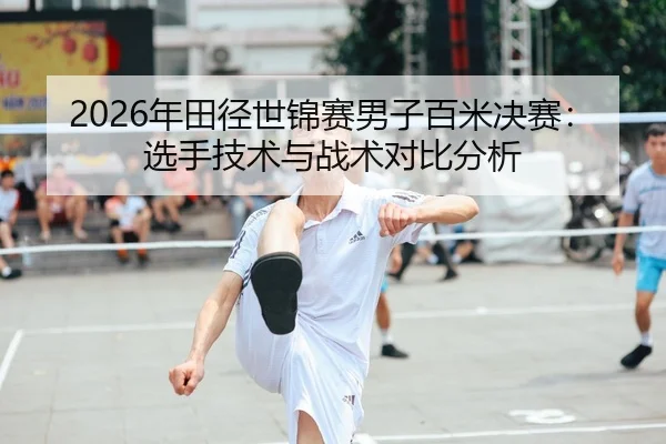 2026年田径世锦赛男子百米决赛：选手技术与战术对比分析