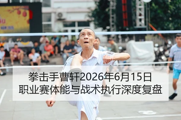 拳击手曹轩2026年6月15日职业赛体能与战术执行深度复盘