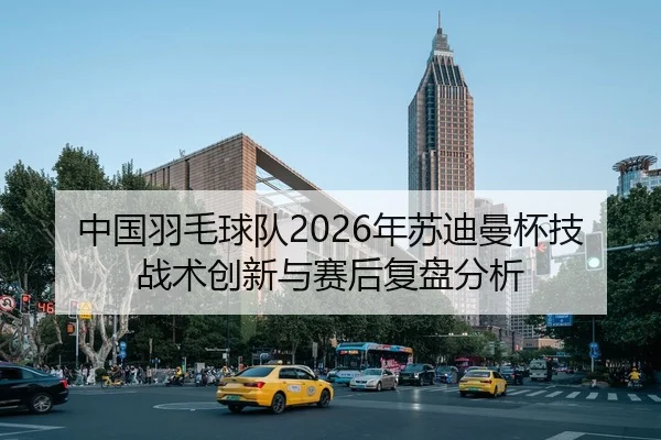 中国羽毛球队2026年苏迪曼杯技战术创新与赛后复盘分析